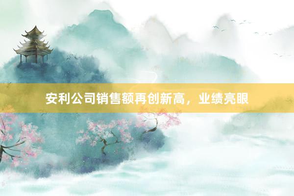 安利公司销售额再创新高，业绩亮眼