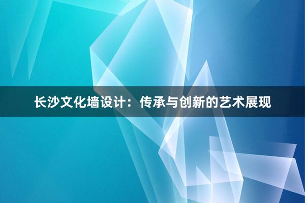 长沙文化墙设计：传承与创新的艺术展现